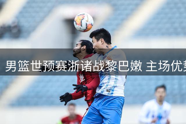 男篮世预赛浙诸战黎巴嫩 主场优势或成获胜关键